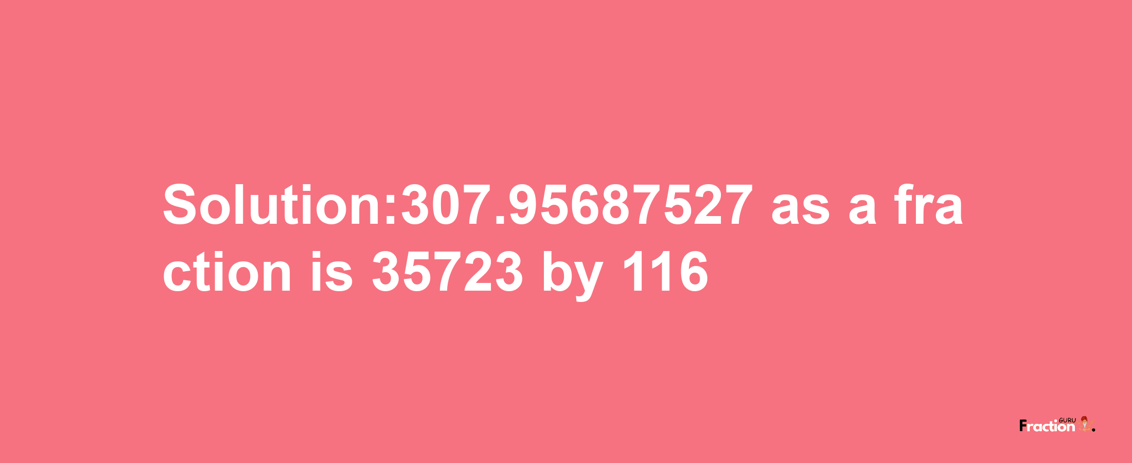 Solution:307.95687527 as a fraction is 35723/116