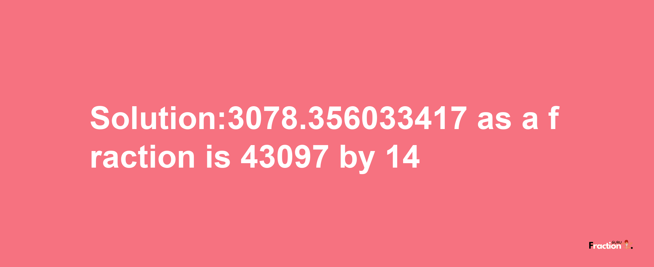 Solution:3078.356033417 as a fraction is 43097/14