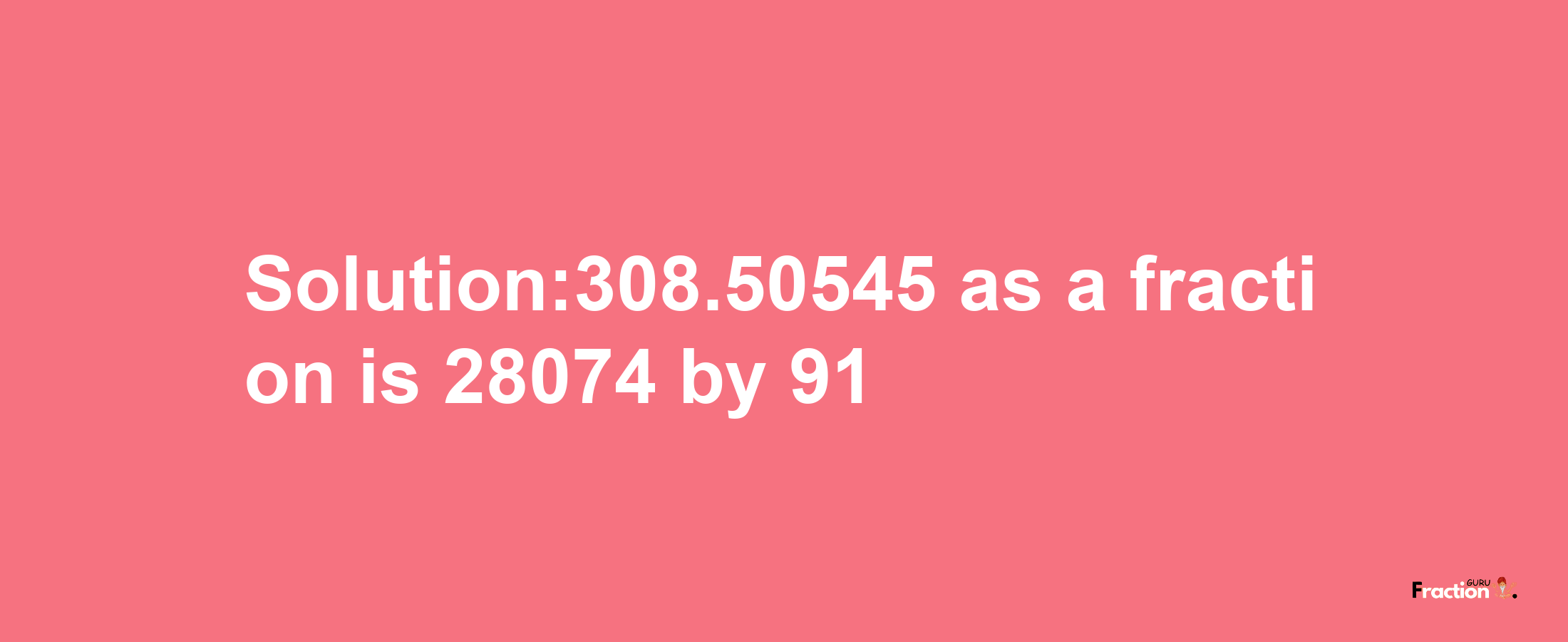 Solution:308.50545 as a fraction is 28074/91