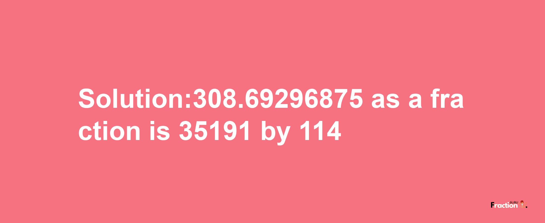 Solution:308.69296875 as a fraction is 35191/114