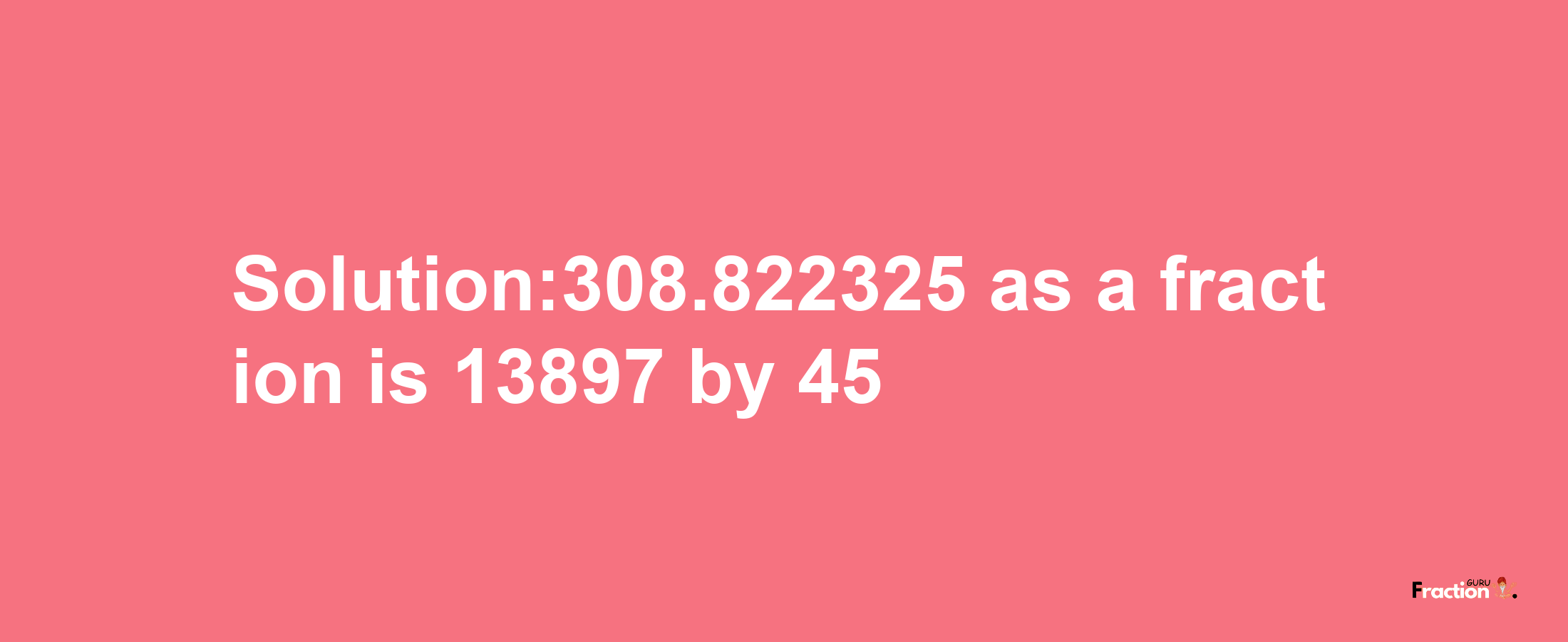 Solution:308.822325 as a fraction is 13897/45