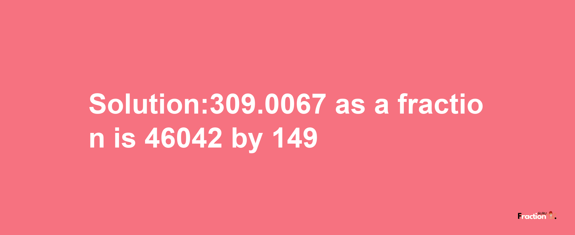 Solution:309.0067 as a fraction is 46042/149