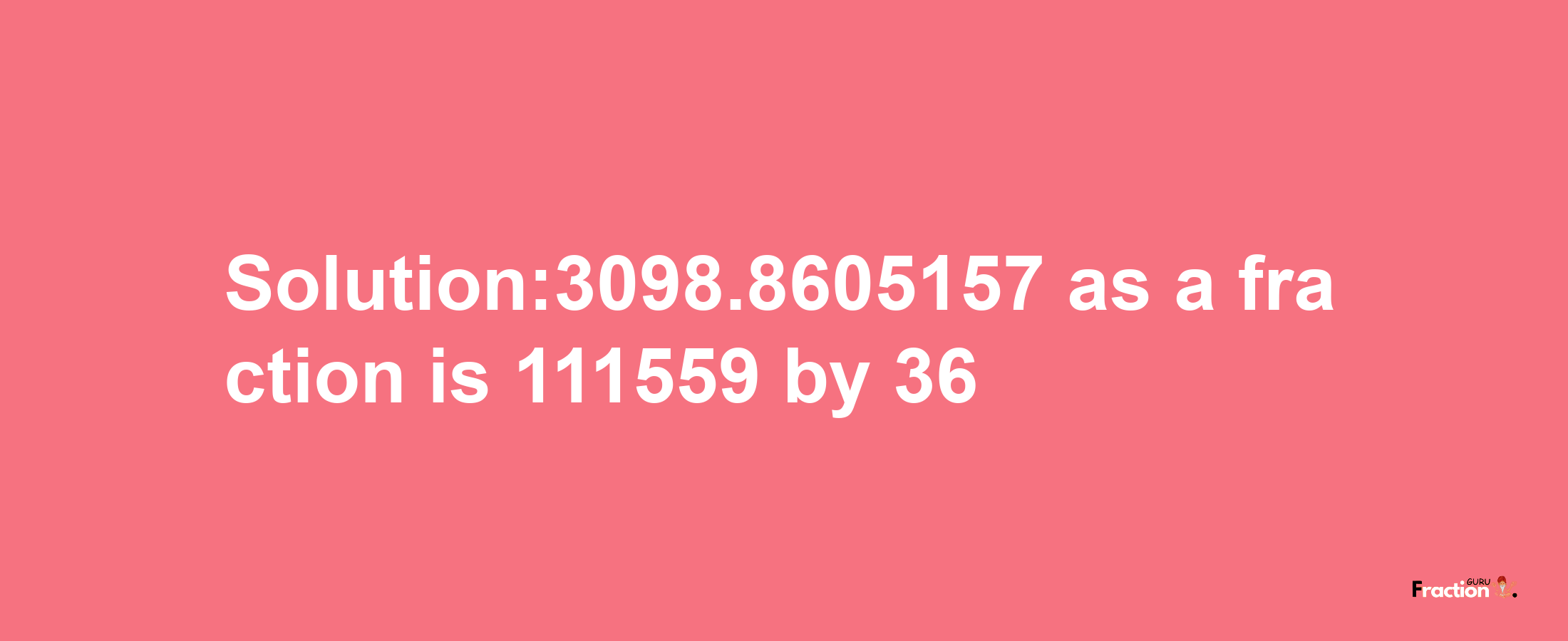 Solution:3098.8605157 as a fraction is 111559/36