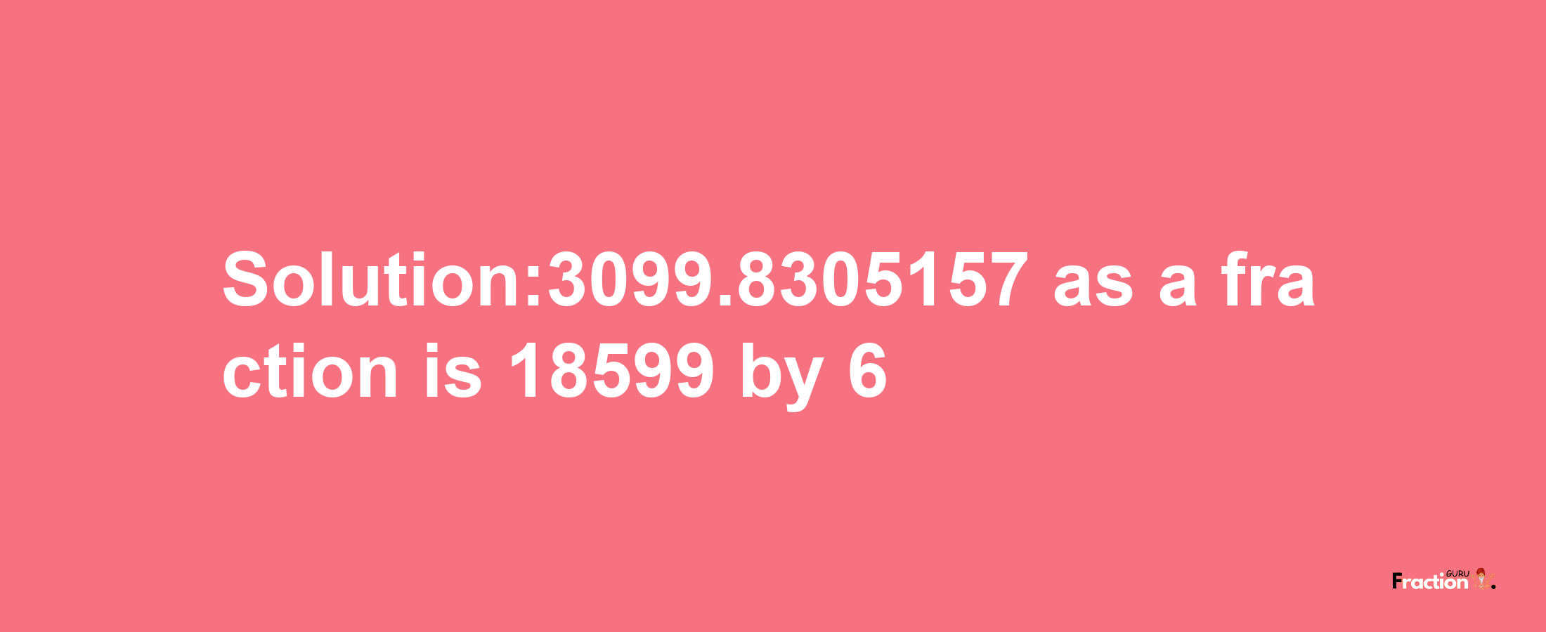 Solution:3099.8305157 as a fraction is 18599/6