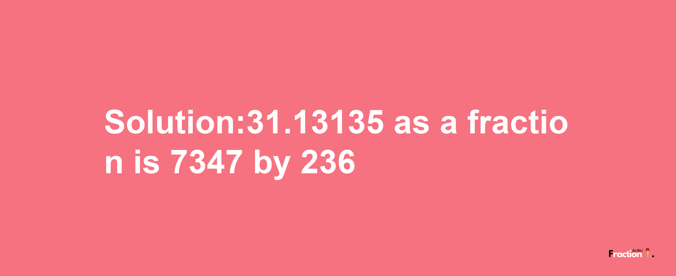 Solution:31.13135 as a fraction is 7347/236