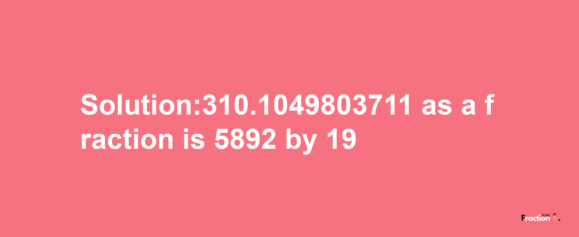 Solution:310.1049803711 as a fraction is 5892/19