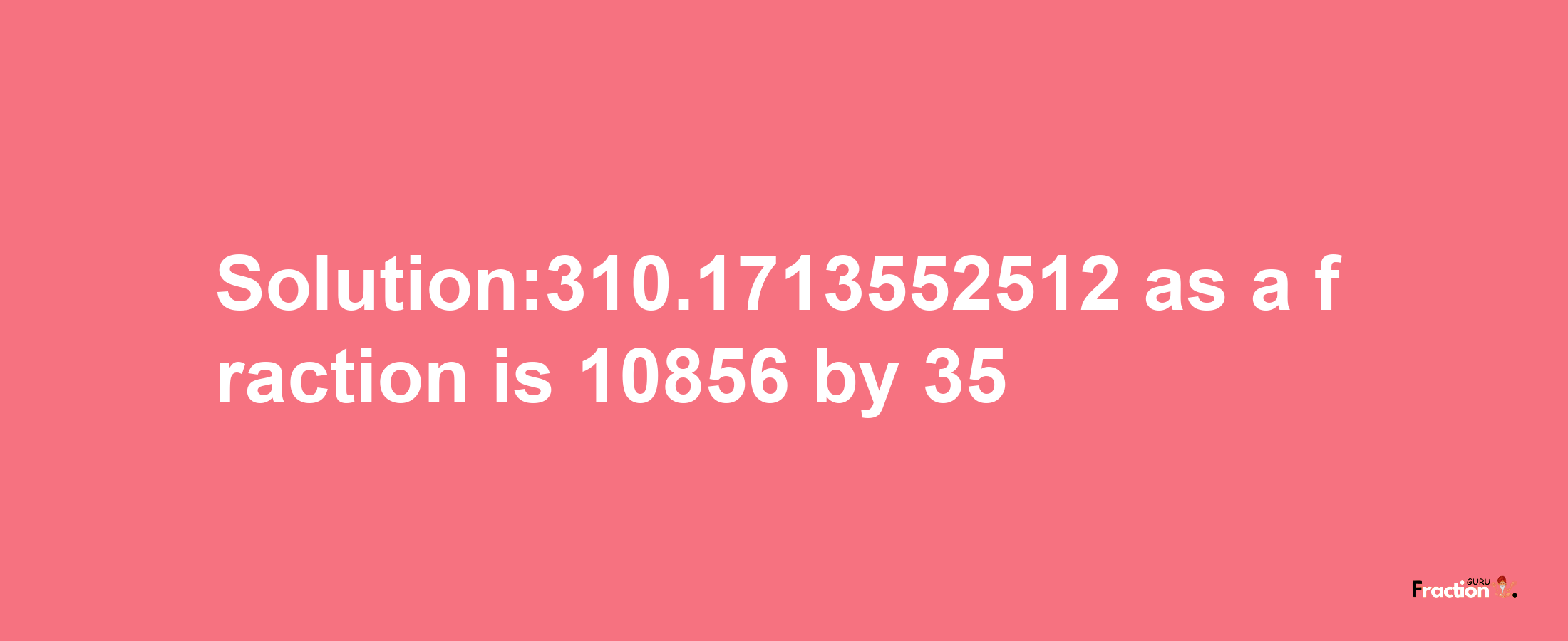 Solution:310.1713552512 as a fraction is 10856/35