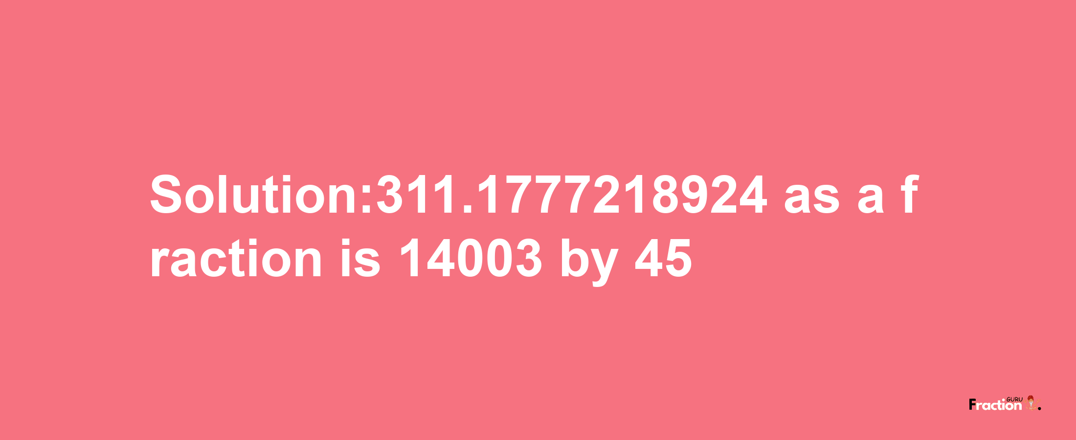 Solution:311.1777218924 as a fraction is 14003/45