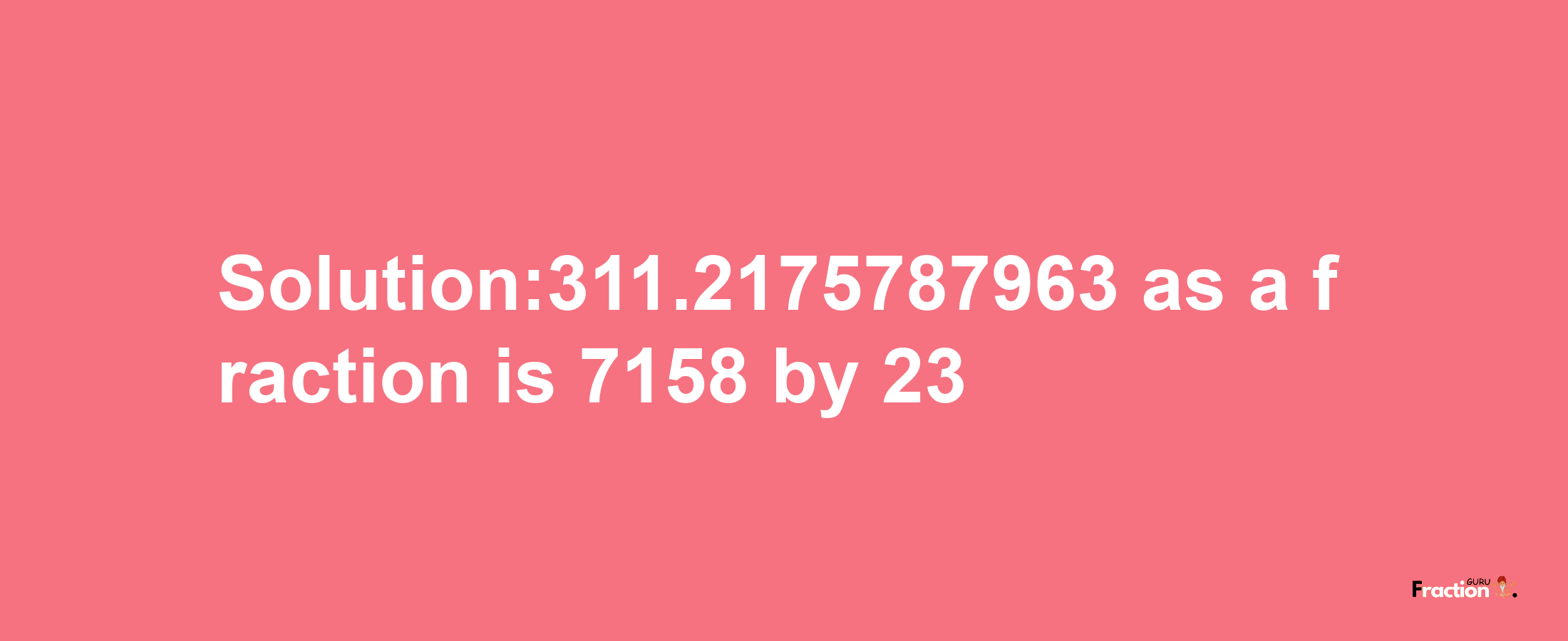 Solution:311.2175787963 as a fraction is 7158/23