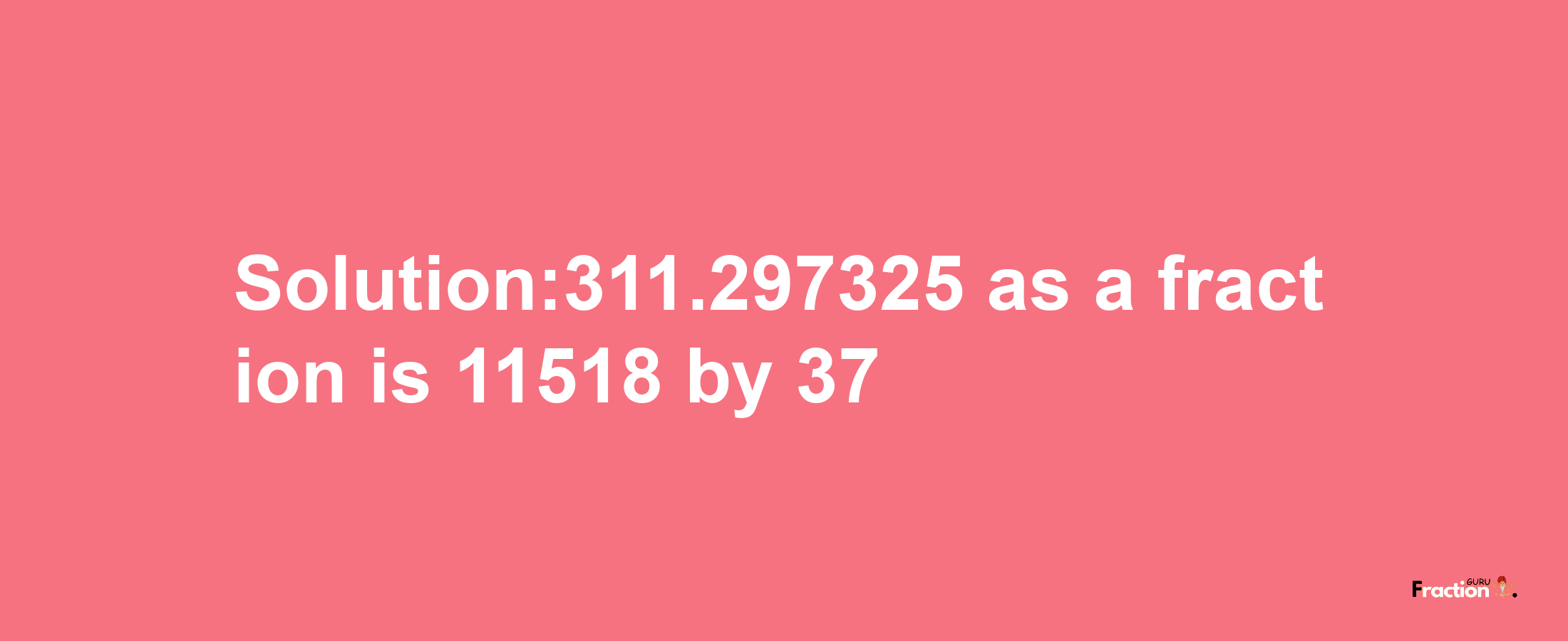 Solution:311.297325 as a fraction is 11518/37