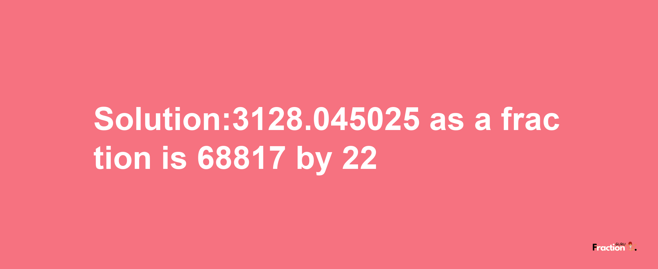 Solution:3128.045025 as a fraction is 68817/22