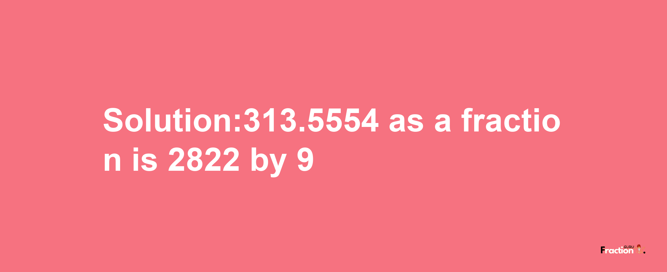 Solution:313.5554 as a fraction is 2822/9