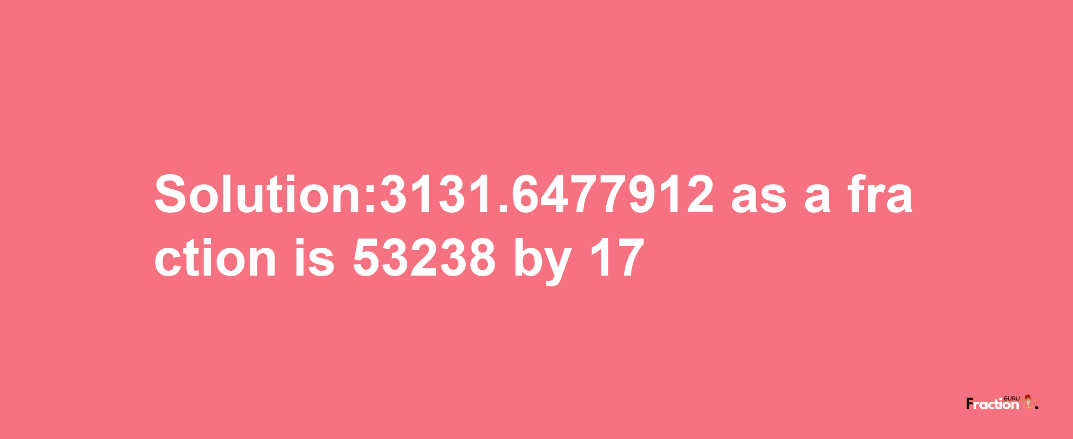 Solution:3131.6477912 as a fraction is 53238/17