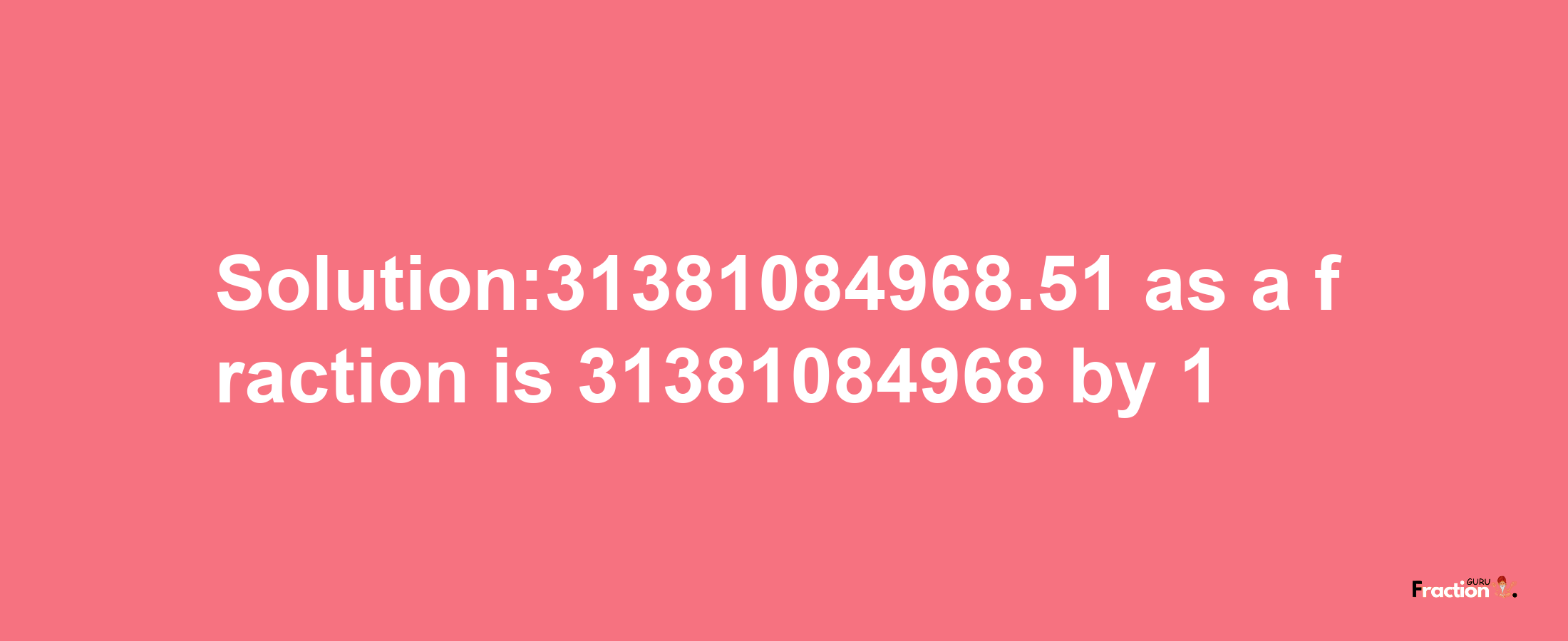 Solution:31381084968.51 as a fraction is 31381084968/1