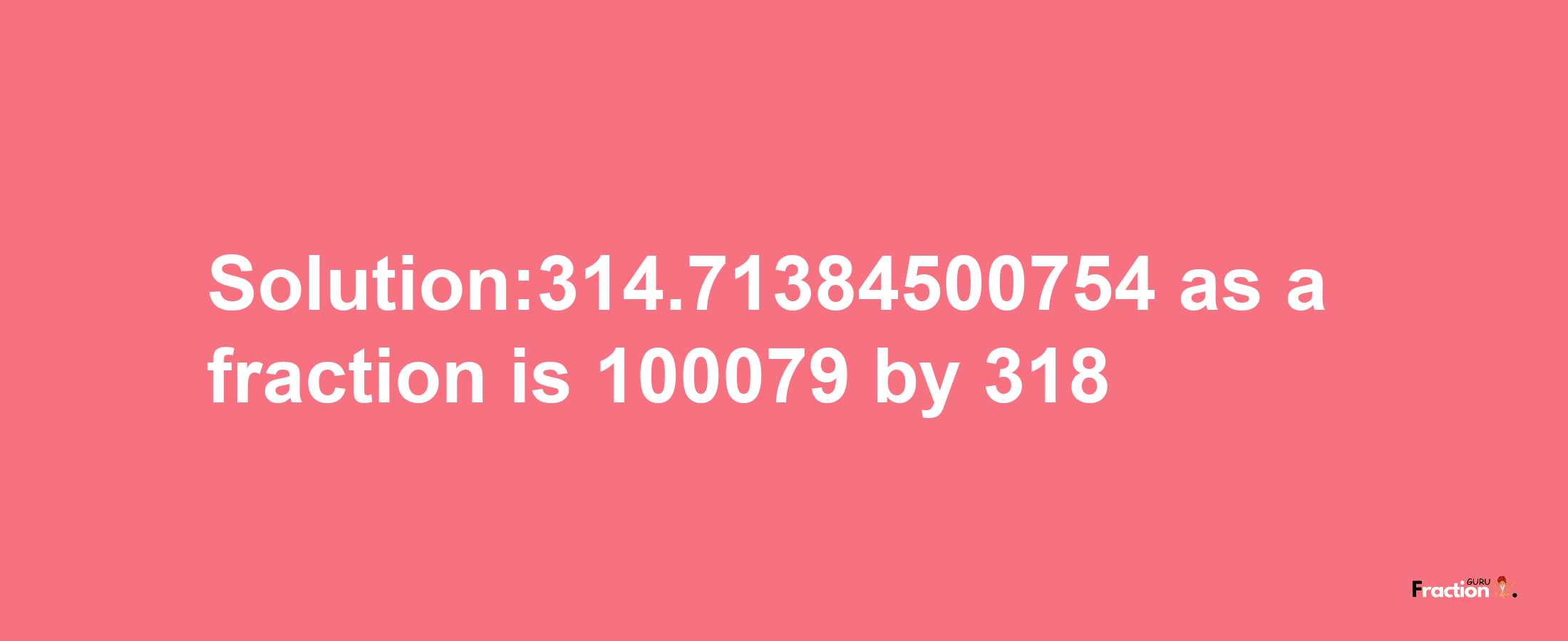 Solution:314.71384500754 as a fraction is 100079/318