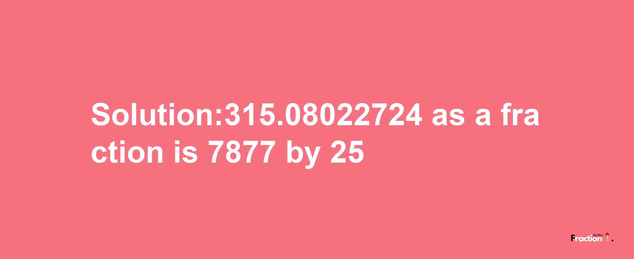 Solution:315.08022724 as a fraction is 7877/25