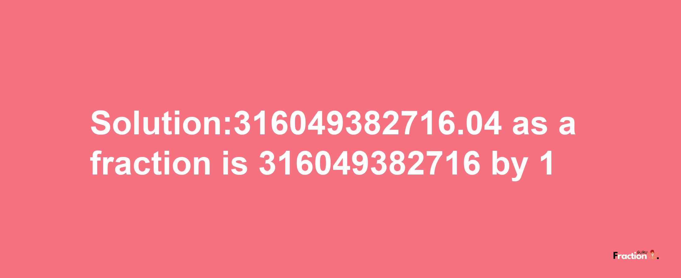 Solution:316049382716.04 as a fraction is 316049382716/1