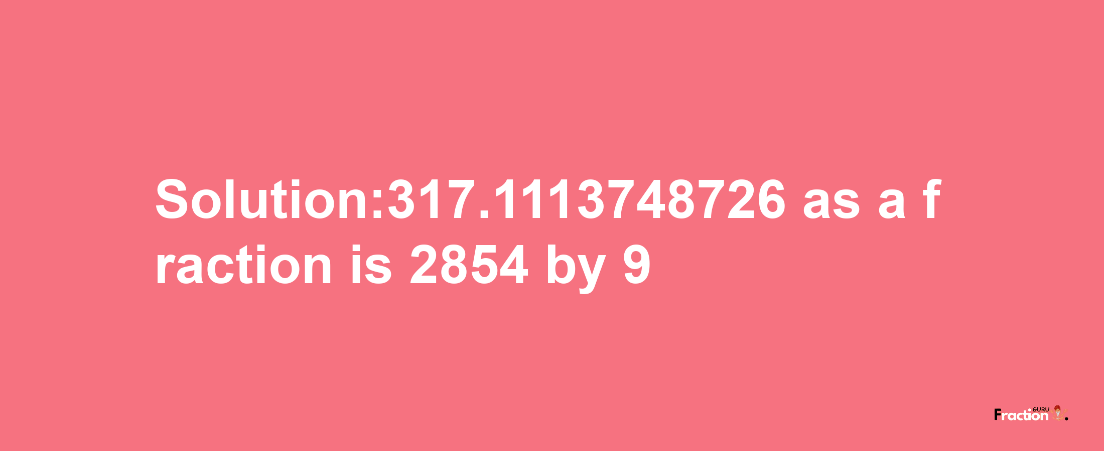 Solution:317.1113748726 as a fraction is 2854/9