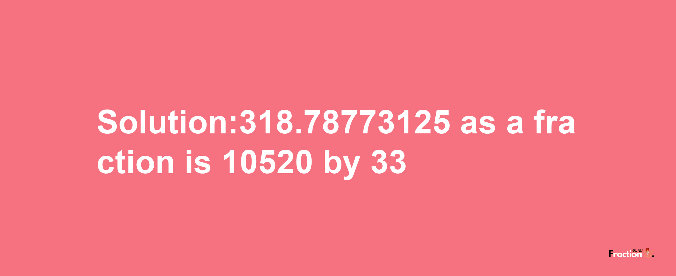 Solution:318.78773125 as a fraction is 10520/33