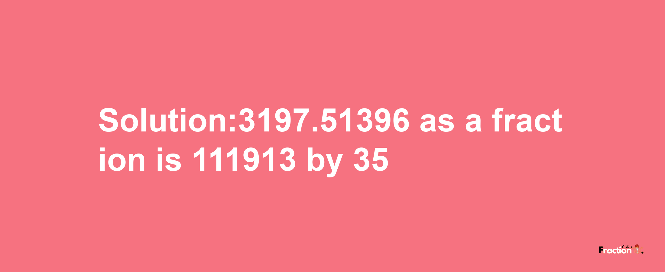 Solution:3197.51396 as a fraction is 111913/35