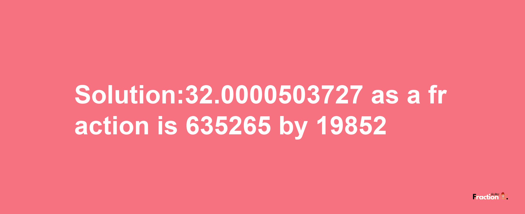 Solution:32.0000503727 as a fraction is 635265/19852