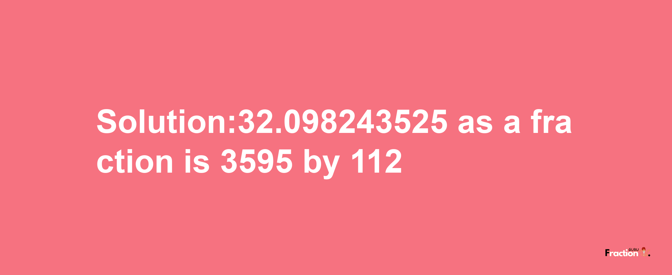 Solution:32.098243525 as a fraction is 3595/112