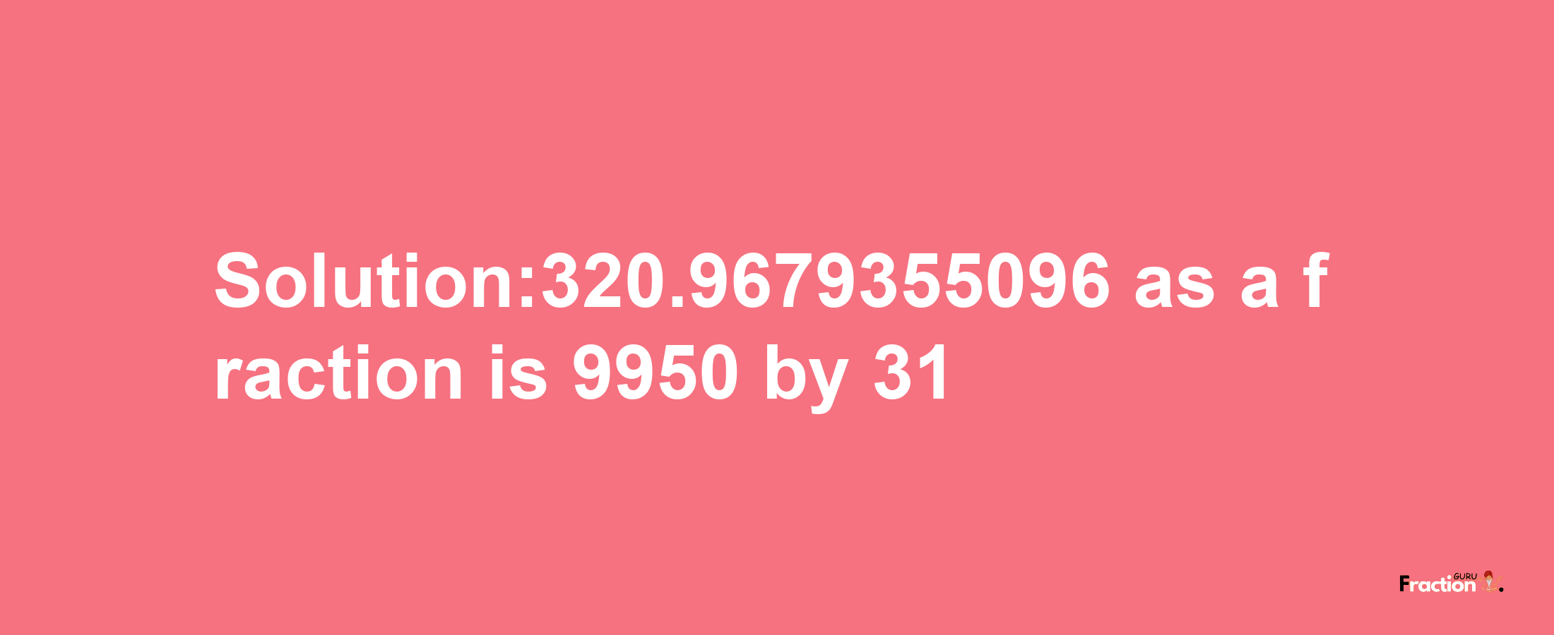 Solution:320.9679355096 as a fraction is 9950/31