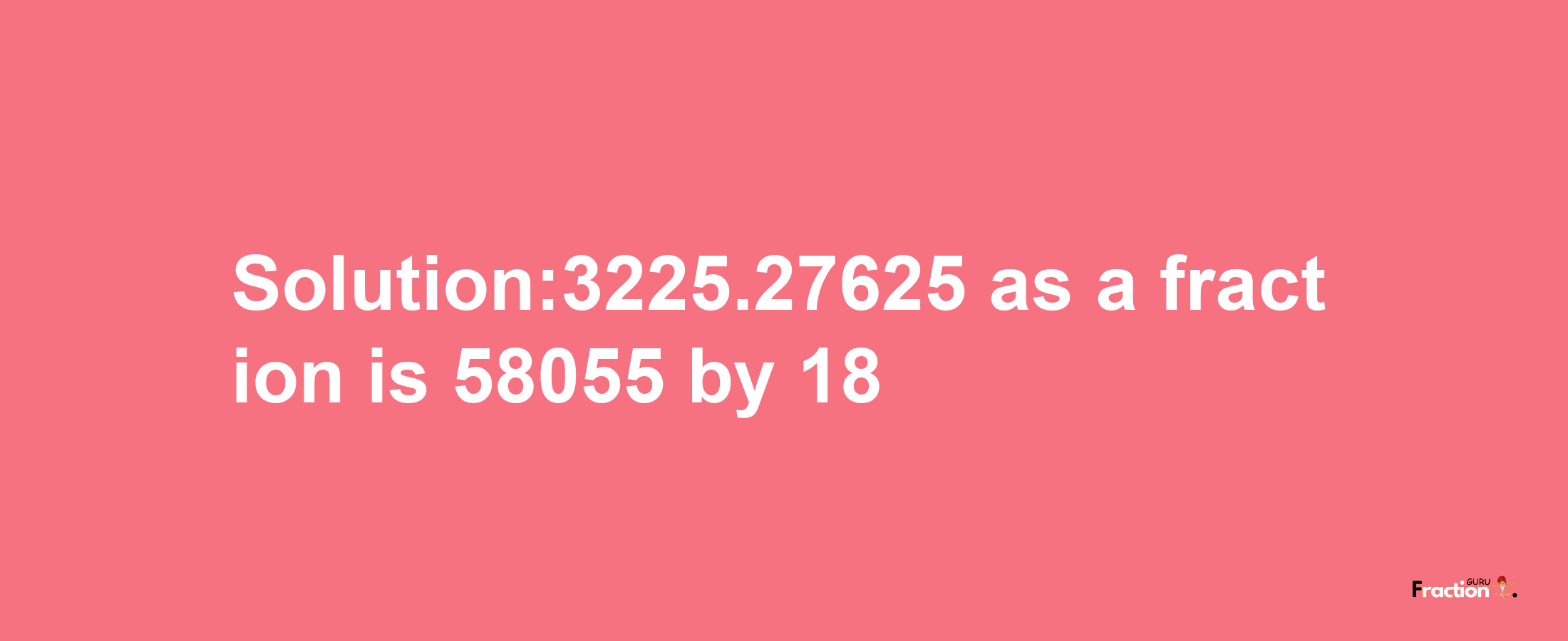 Solution:3225.27625 as a fraction is 58055/18