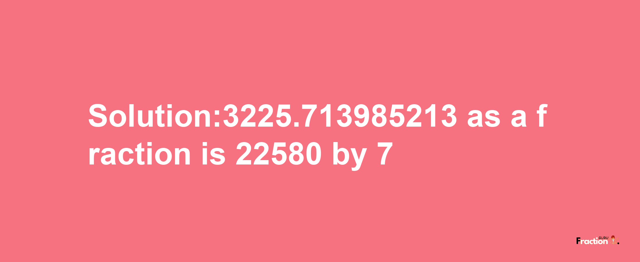 Solution:3225.713985213 as a fraction is 22580/7