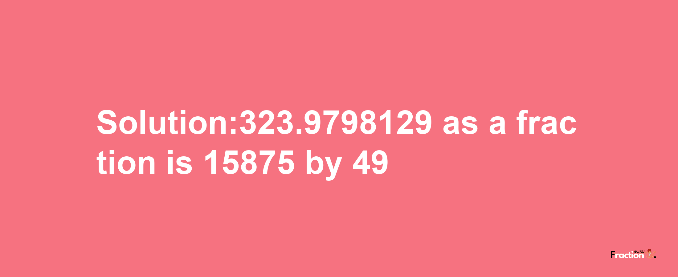 Solution:323.9798129 as a fraction is 15875/49