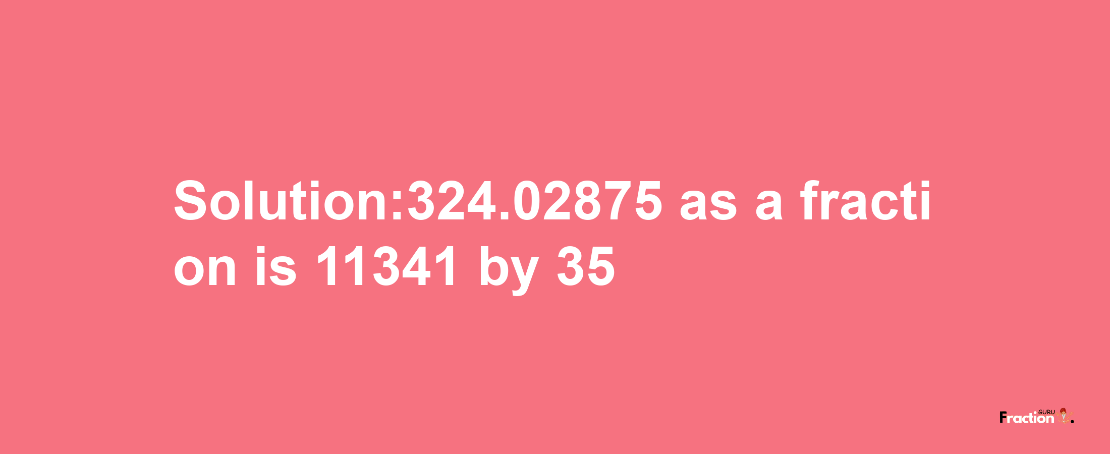 Solution:324.02875 as a fraction is 11341/35