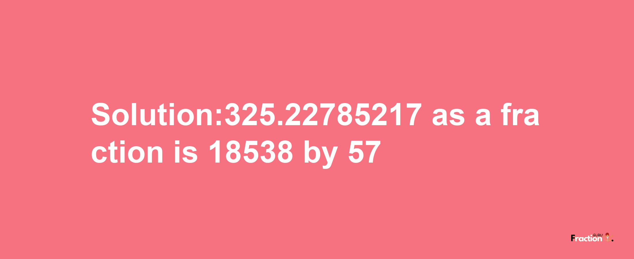 Solution:325.22785217 as a fraction is 18538/57