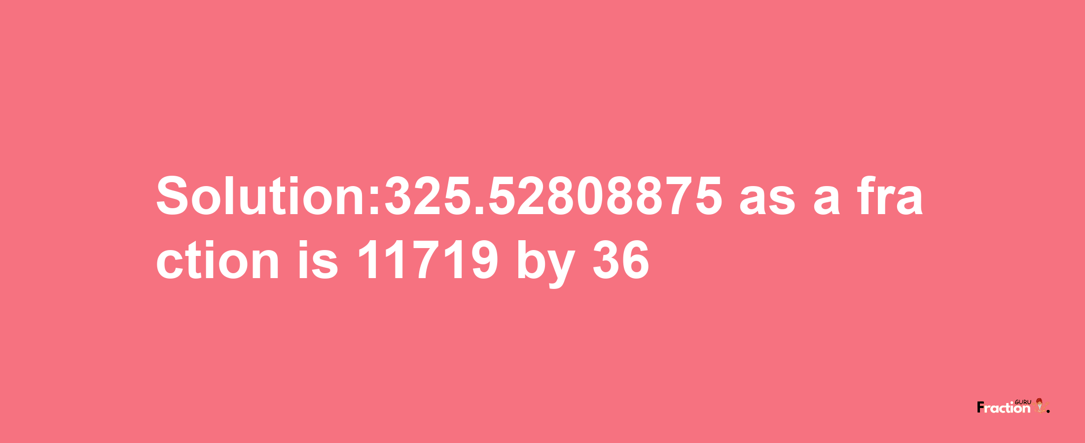 Solution:325.52808875 as a fraction is 11719/36