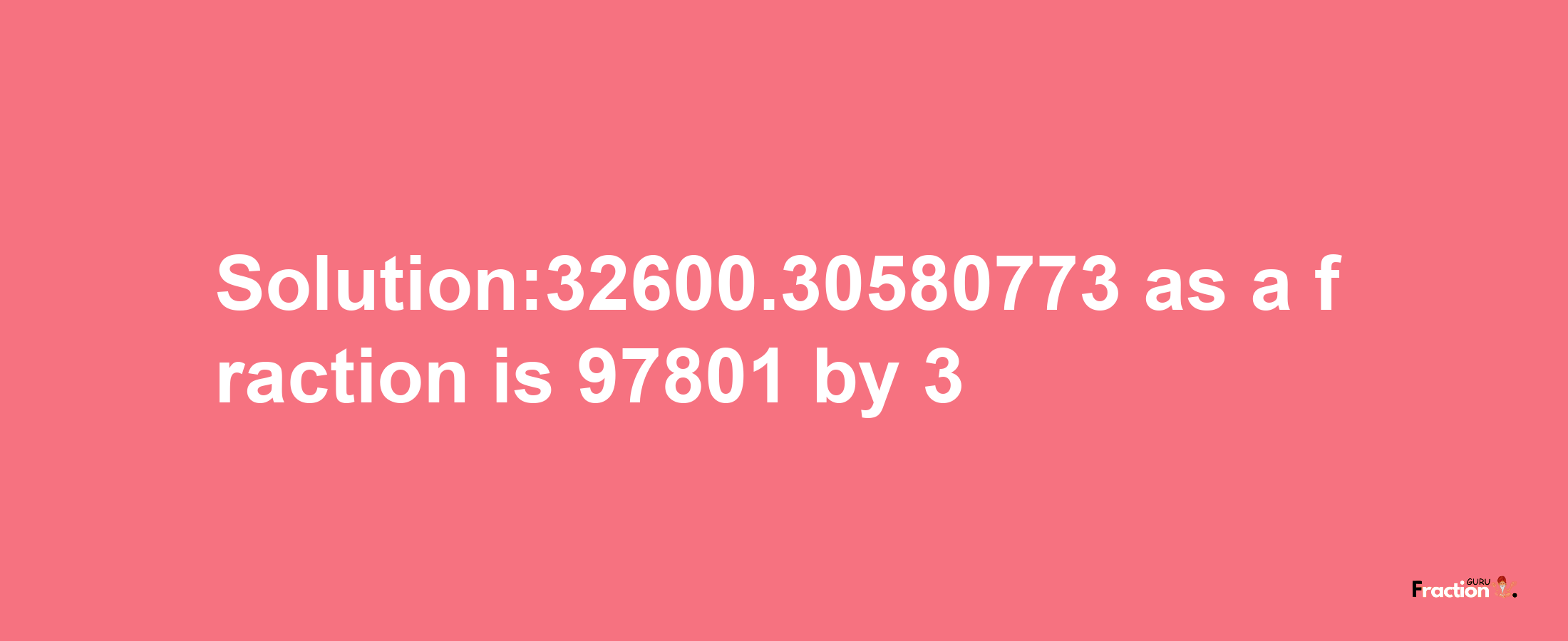 Solution:32600.30580773 as a fraction is 97801/3