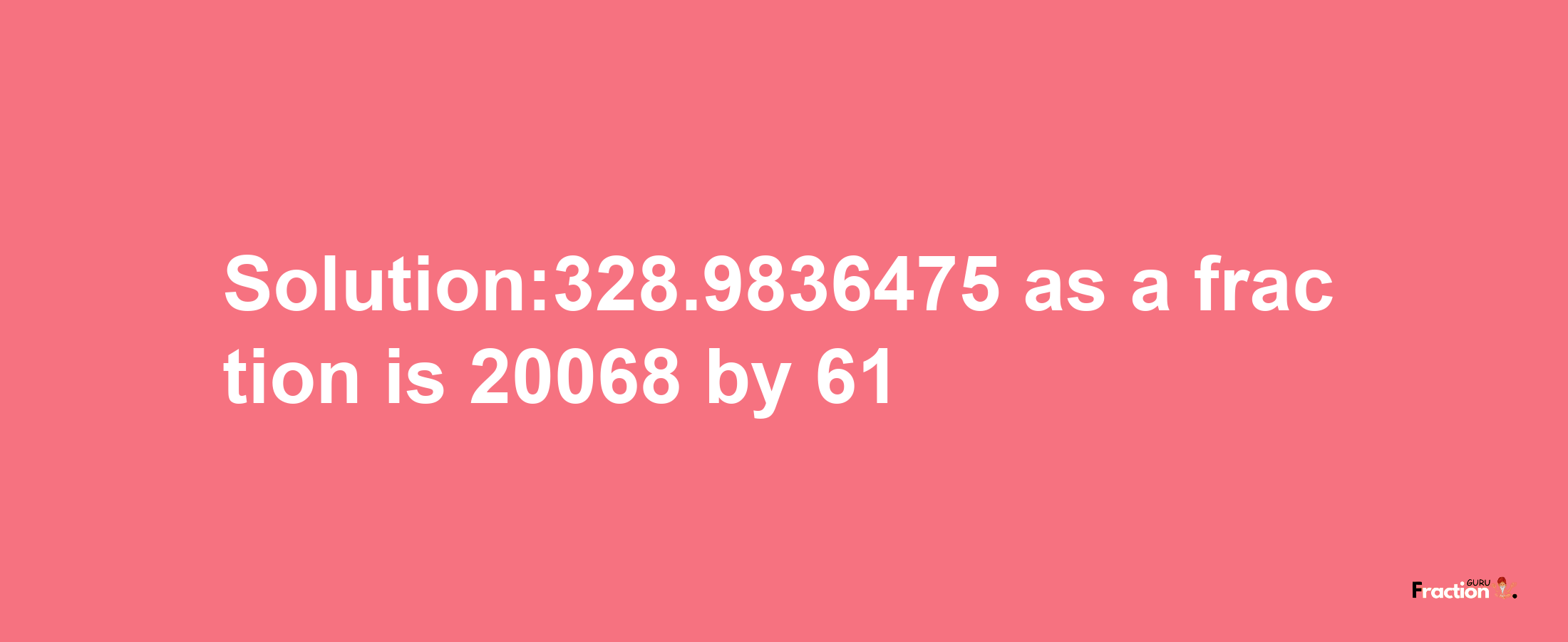 Solution:328.9836475 as a fraction is 20068/61