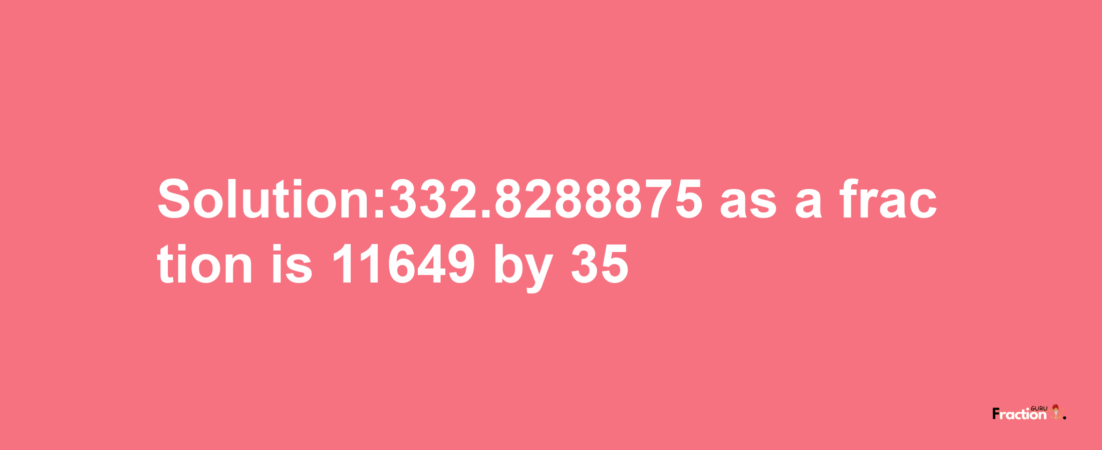 Solution:332.8288875 as a fraction is 11649/35