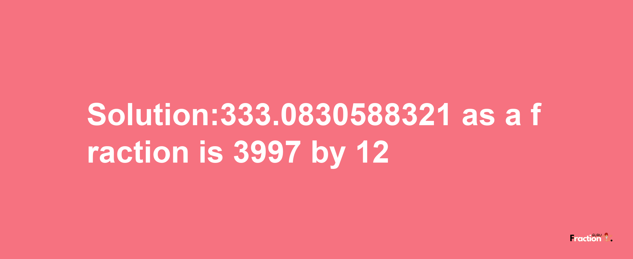 Solution:333.0830588321 as a fraction is 3997/12