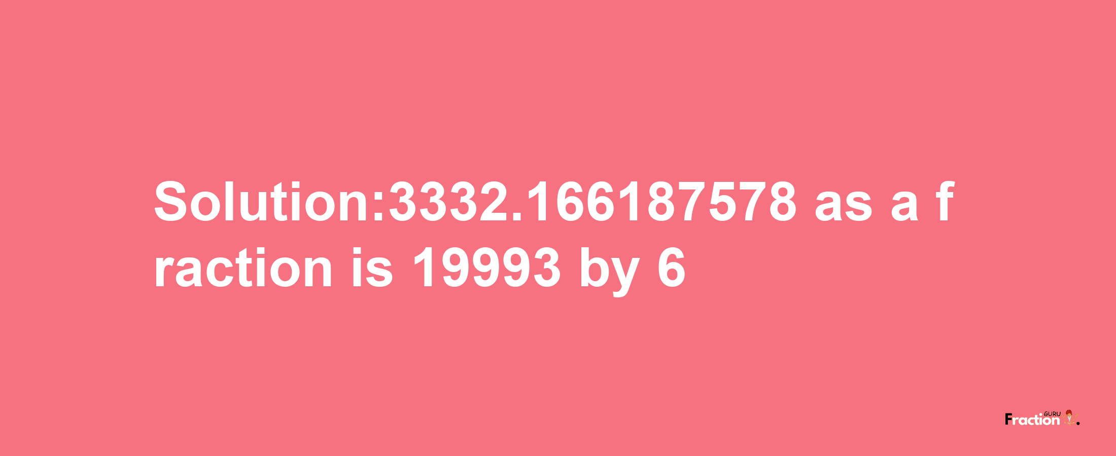 Solution:3332.166187578 as a fraction is 19993/6