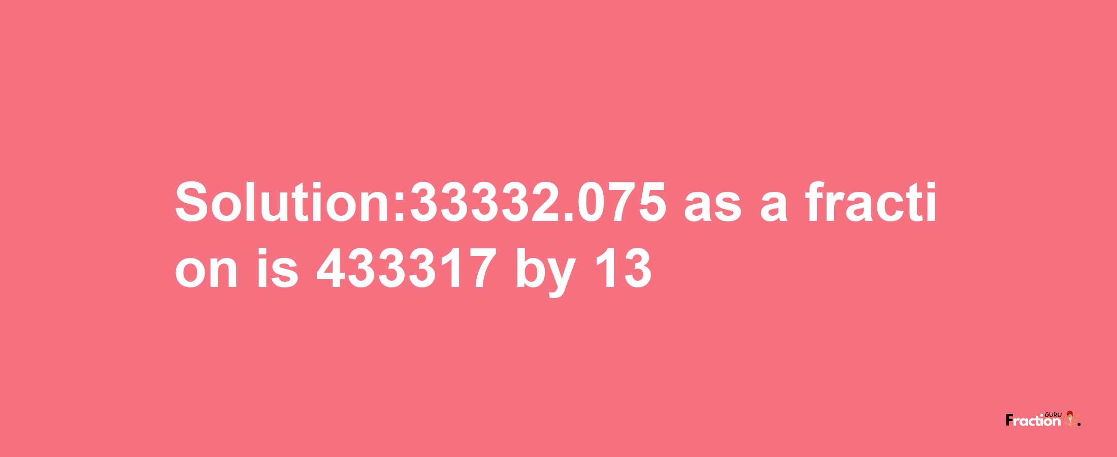 Solution:33332.075 as a fraction is 433317/13