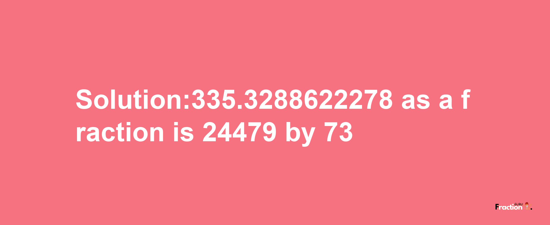 Solution:335.3288622278 as a fraction is 24479/73