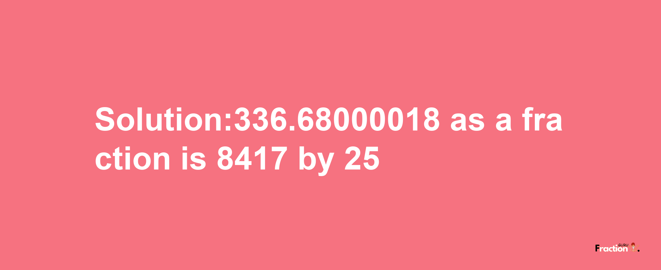 Solution:336.68000018 as a fraction is 8417/25