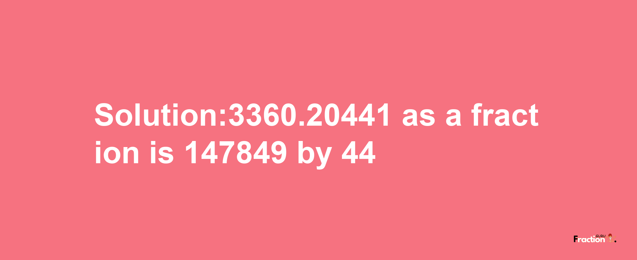 Solution:3360.20441 as a fraction is 147849/44