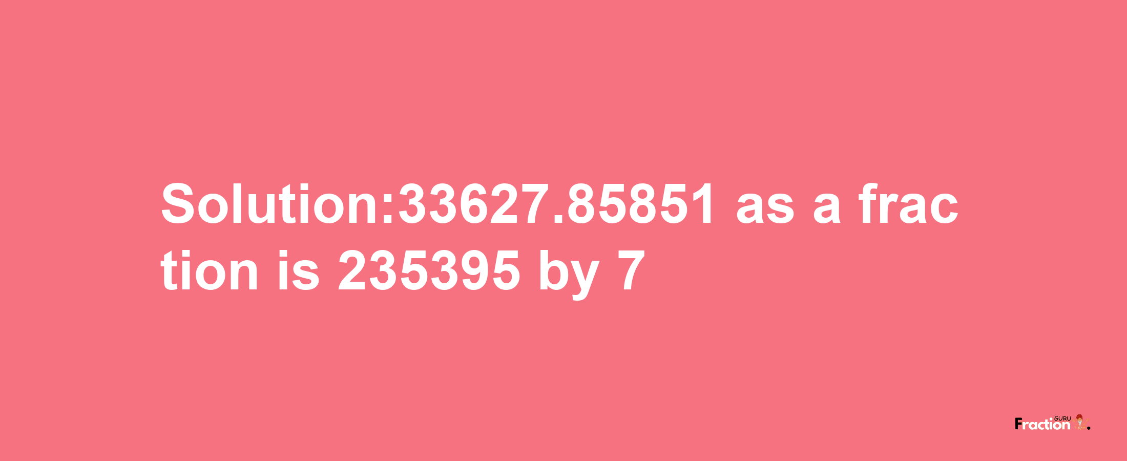 Solution:33627.85851 as a fraction is 235395/7