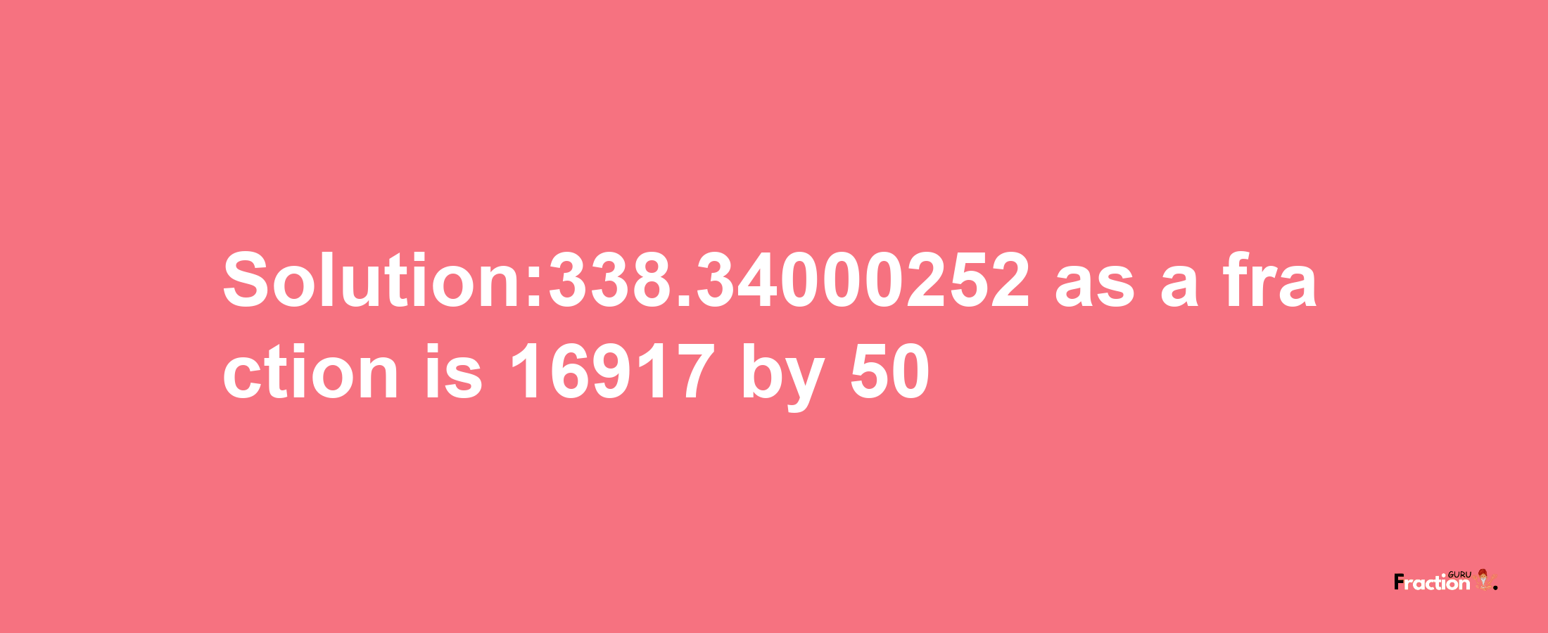 Solution:338.34000252 as a fraction is 16917/50