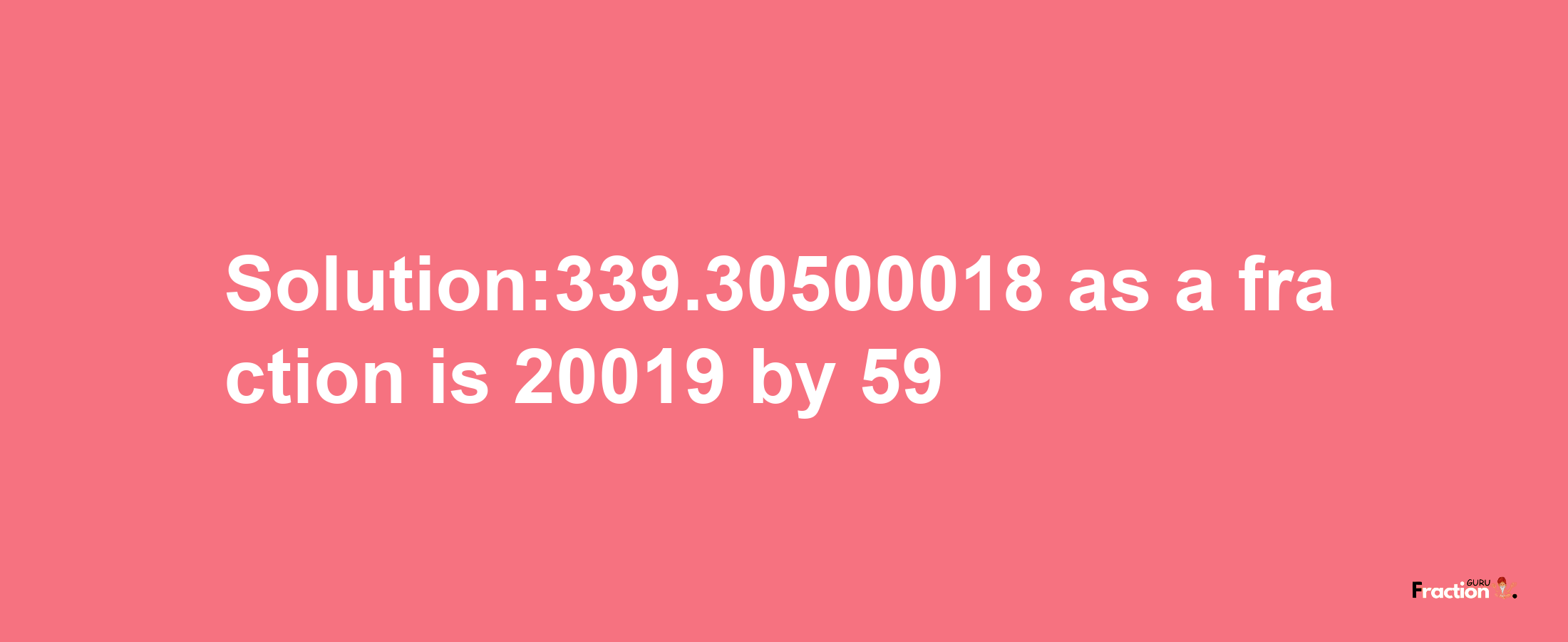 Solution:339.30500018 as a fraction is 20019/59