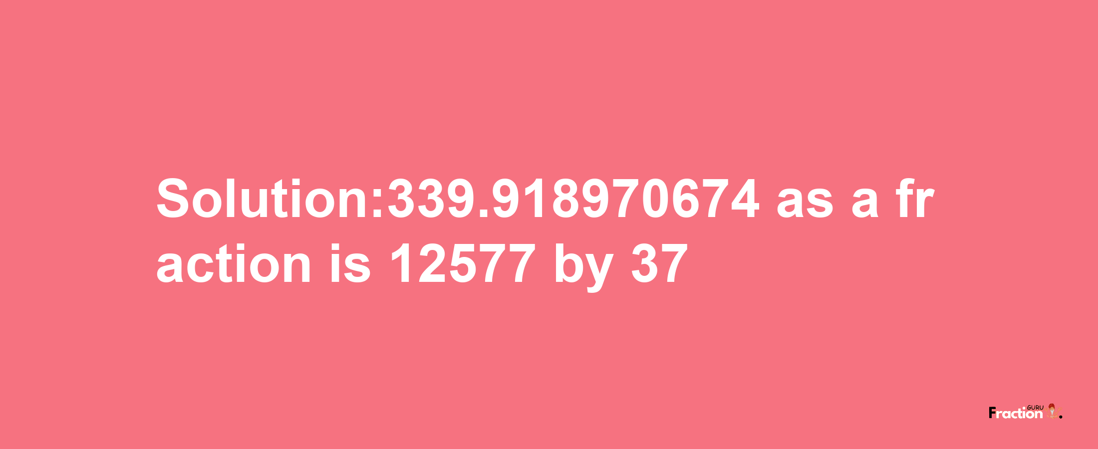 Solution:339.918970674 as a fraction is 12577/37