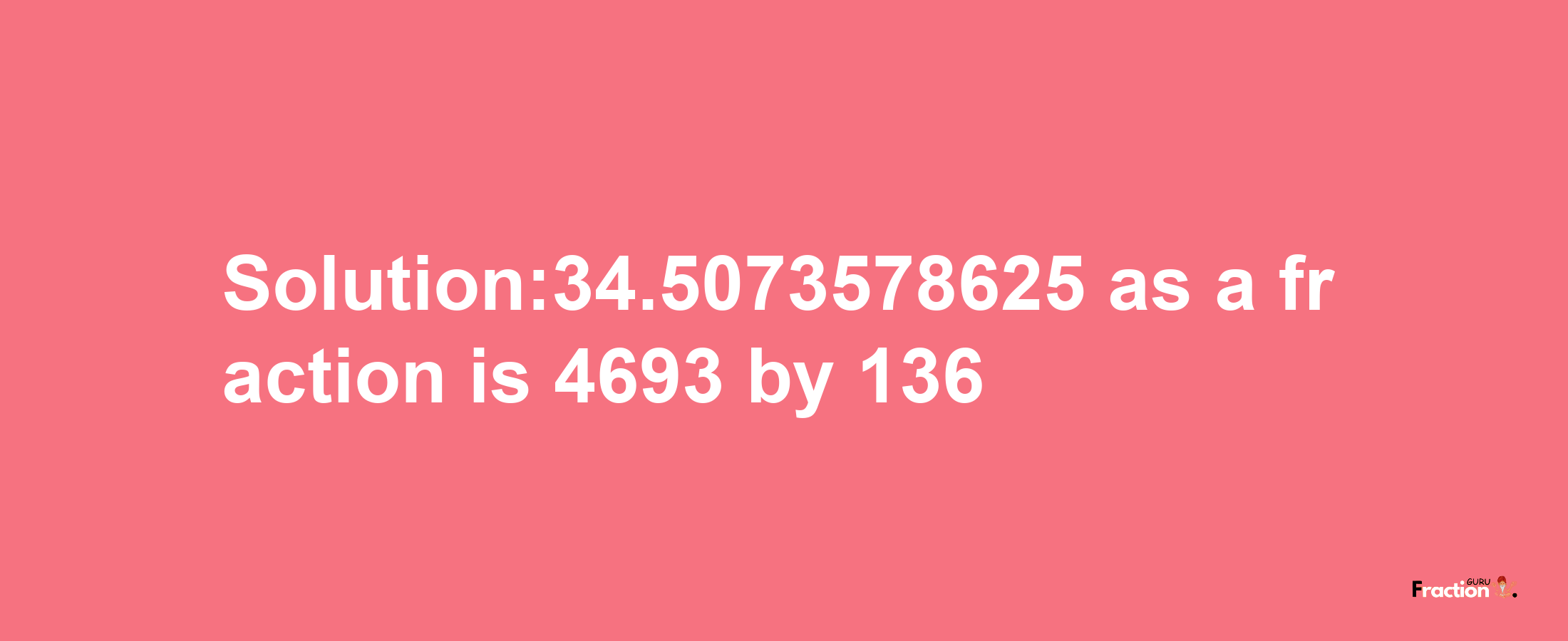 Solution:34.5073578625 as a fraction is 4693/136