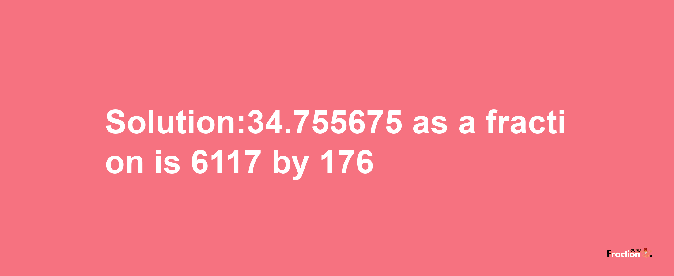 Solution:34.755675 as a fraction is 6117/176