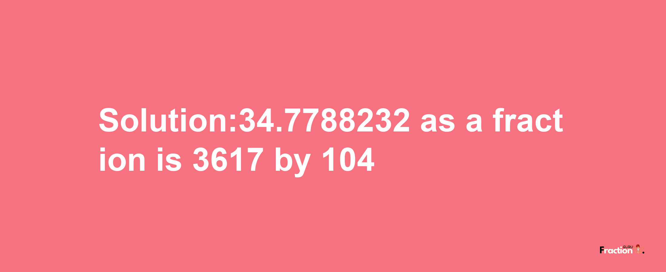 Solution:34.7788232 as a fraction is 3617/104