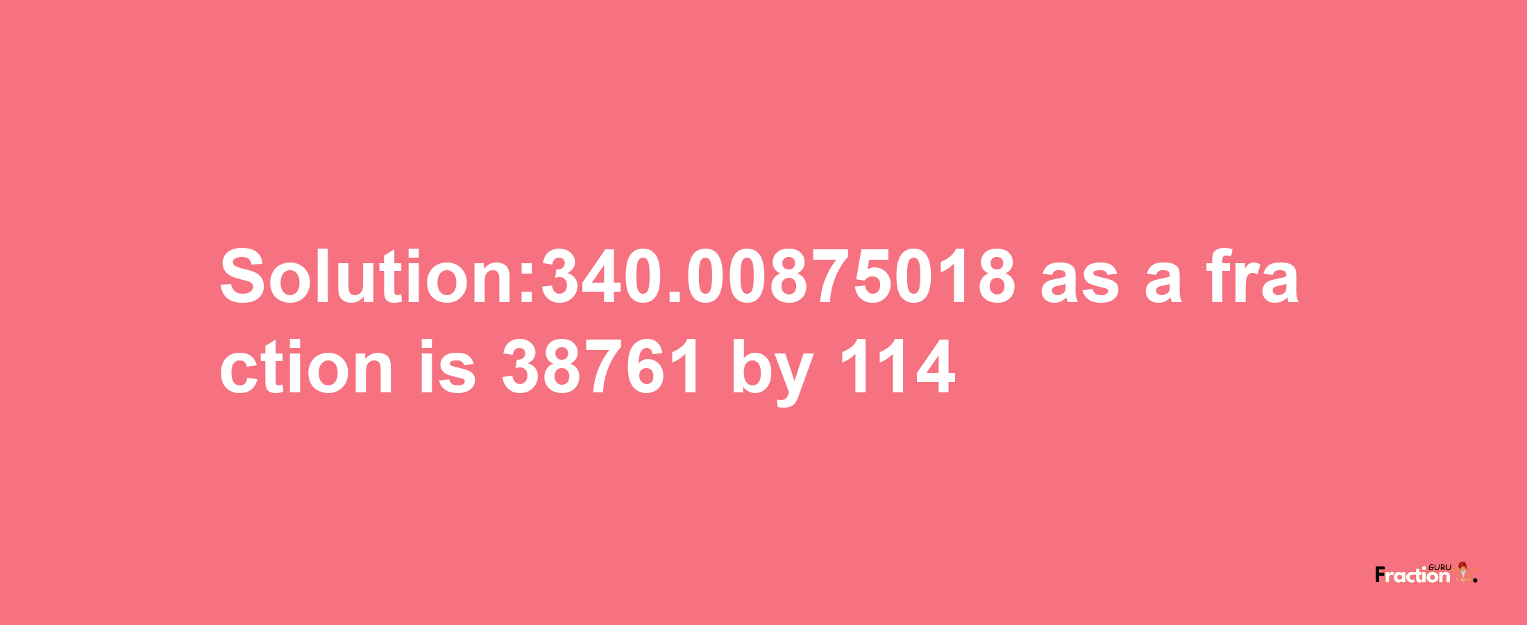 Solution:340.00875018 as a fraction is 38761/114